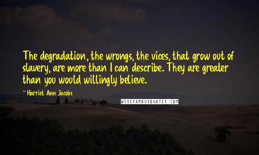 Harriet Ann Jacobs Quotes: The degradation, the wrongs, the vices, that grow out of slavery, are more than I can describe. They are greater than you would willingly believe.