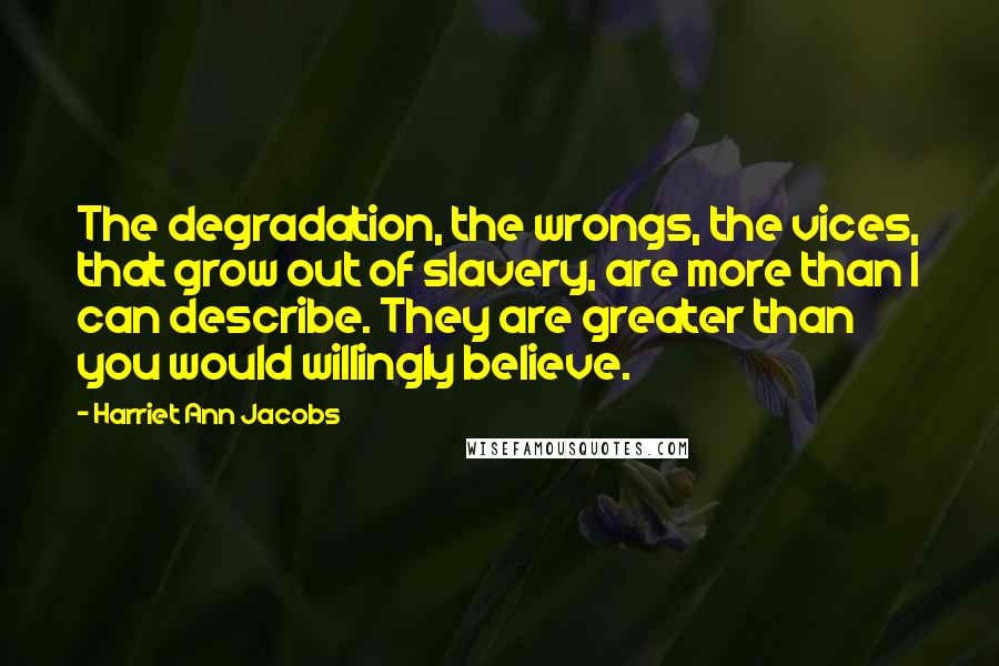 Harriet Ann Jacobs Quotes: The degradation, the wrongs, the vices, that grow out of slavery, are more than I can describe. They are greater than you would willingly believe.