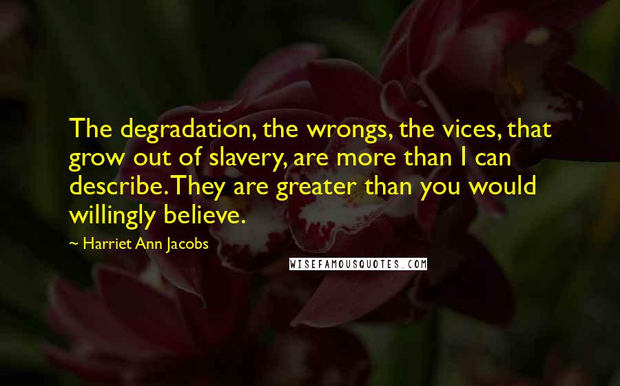 Harriet Ann Jacobs Quotes: The degradation, the wrongs, the vices, that grow out of slavery, are more than I can describe. They are greater than you would willingly believe.