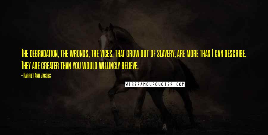 Harriet Ann Jacobs Quotes: The degradation, the wrongs, the vices, that grow out of slavery, are more than I can describe. They are greater than you would willingly believe.