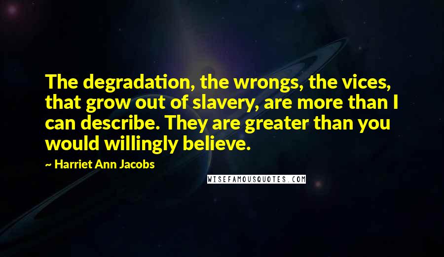 Harriet Ann Jacobs Quotes: The degradation, the wrongs, the vices, that grow out of slavery, are more than I can describe. They are greater than you would willingly believe.