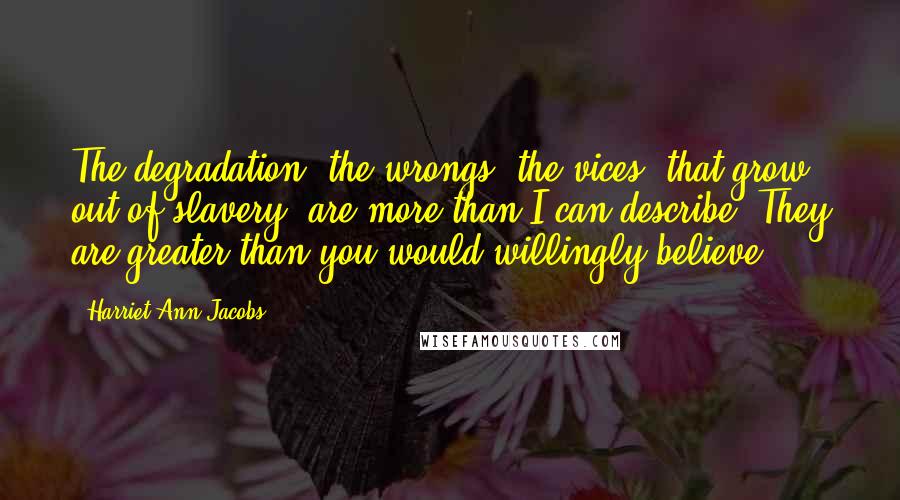 Harriet Ann Jacobs Quotes: The degradation, the wrongs, the vices, that grow out of slavery, are more than I can describe. They are greater than you would willingly believe.