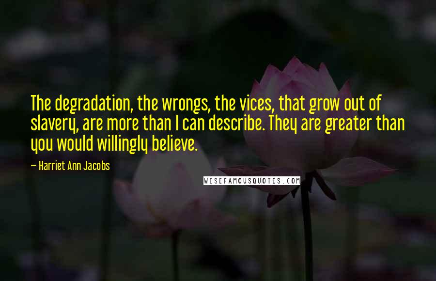 Harriet Ann Jacobs Quotes: The degradation, the wrongs, the vices, that grow out of slavery, are more than I can describe. They are greater than you would willingly believe.