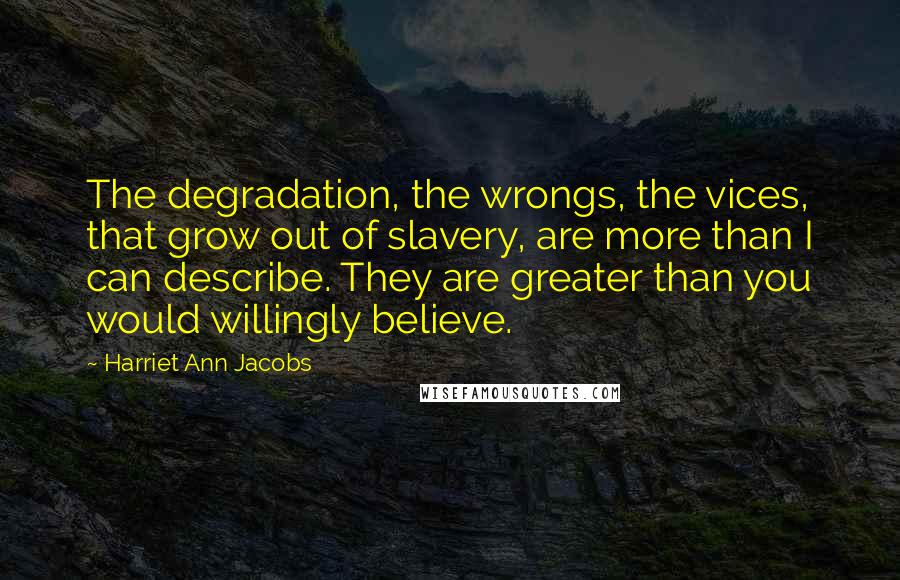 Harriet Ann Jacobs Quotes: The degradation, the wrongs, the vices, that grow out of slavery, are more than I can describe. They are greater than you would willingly believe.