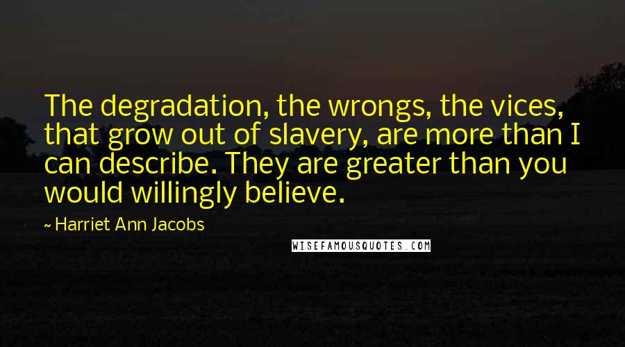 Harriet Ann Jacobs Quotes: The degradation, the wrongs, the vices, that grow out of slavery, are more than I can describe. They are greater than you would willingly believe.