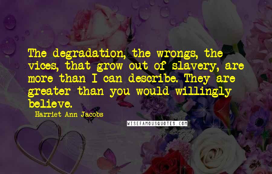 Harriet Ann Jacobs Quotes: The degradation, the wrongs, the vices, that grow out of slavery, are more than I can describe. They are greater than you would willingly believe.