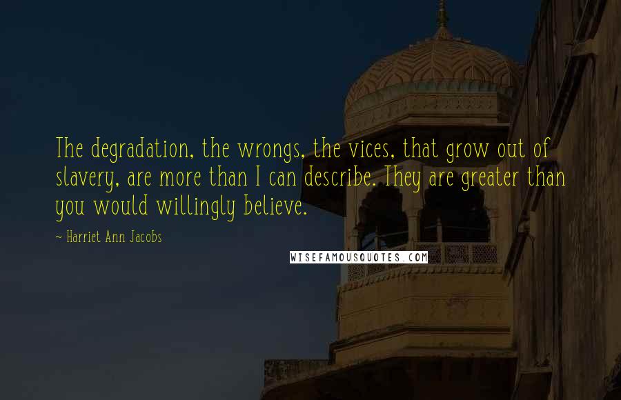 Harriet Ann Jacobs Quotes: The degradation, the wrongs, the vices, that grow out of slavery, are more than I can describe. They are greater than you would willingly believe.