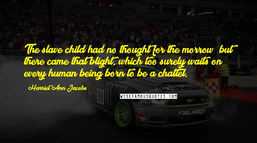 Harriet Ann Jacobs Quotes: The slave child had no thought for the morrow; but there came that blight, which too surely waits on every human being born to be a chattel.