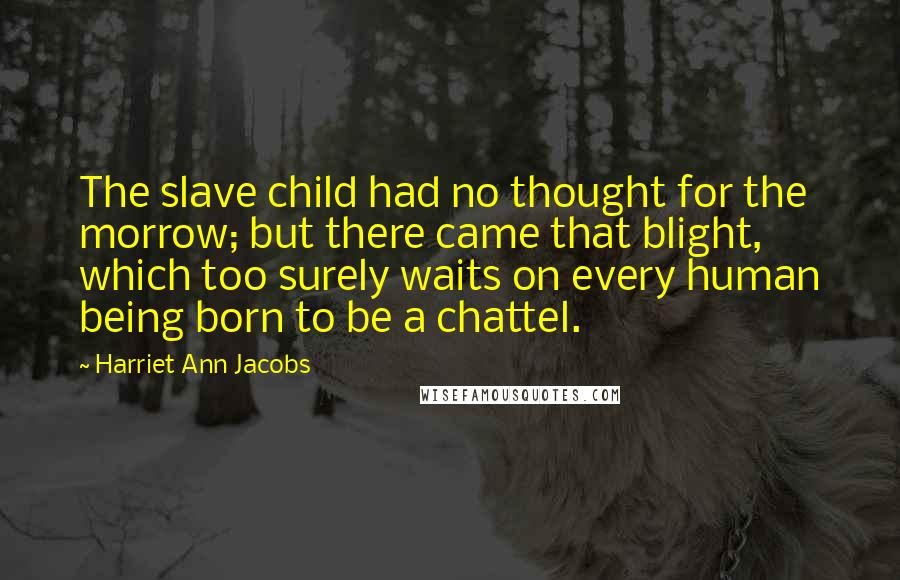 Harriet Ann Jacobs Quotes: The slave child had no thought for the morrow; but there came that blight, which too surely waits on every human being born to be a chattel.