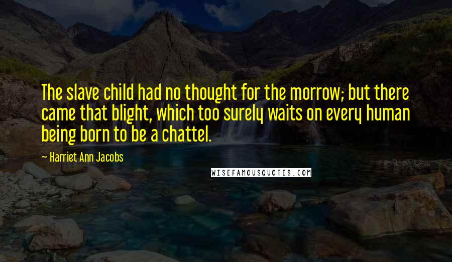 Harriet Ann Jacobs Quotes: The slave child had no thought for the morrow; but there came that blight, which too surely waits on every human being born to be a chattel.