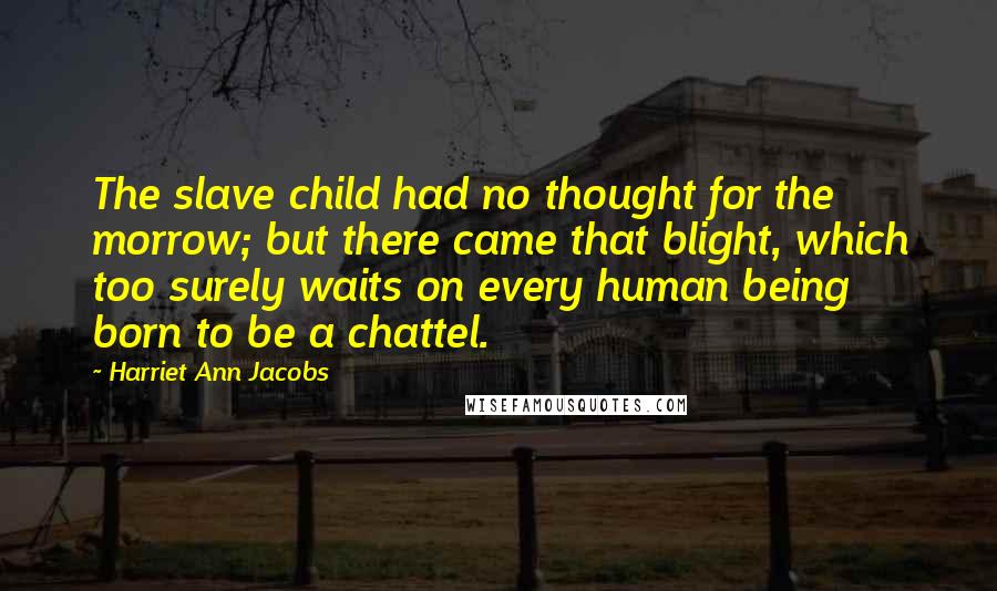 Harriet Ann Jacobs Quotes: The slave child had no thought for the morrow; but there came that blight, which too surely waits on every human being born to be a chattel.