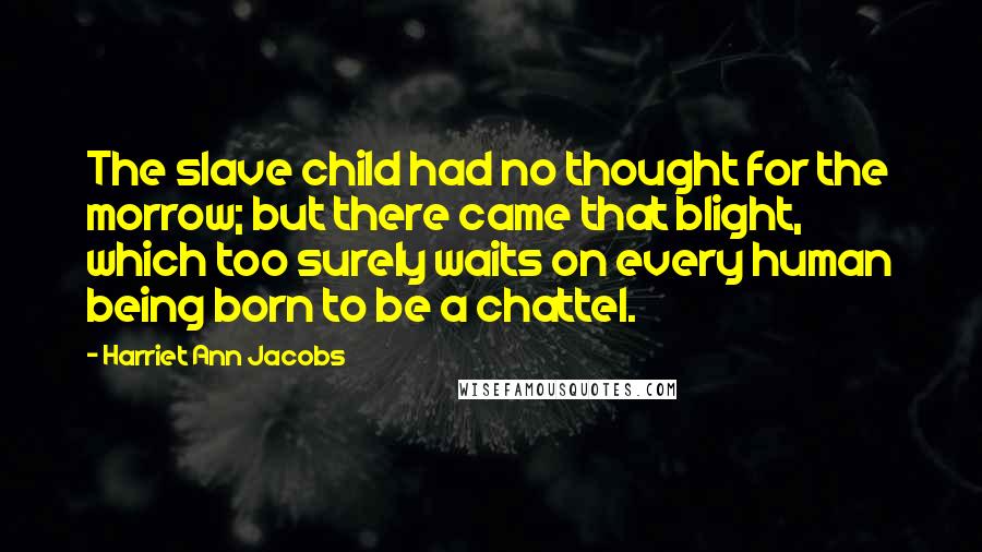 Harriet Ann Jacobs Quotes: The slave child had no thought for the morrow; but there came that blight, which too surely waits on every human being born to be a chattel.