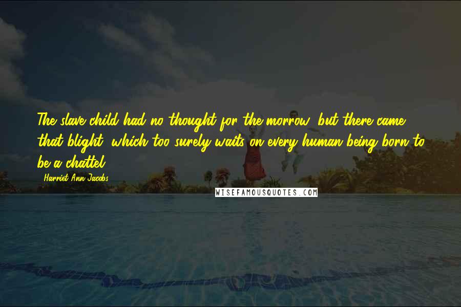 Harriet Ann Jacobs Quotes: The slave child had no thought for the morrow; but there came that blight, which too surely waits on every human being born to be a chattel.