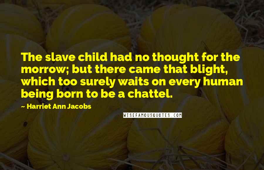 Harriet Ann Jacobs Quotes: The slave child had no thought for the morrow; but there came that blight, which too surely waits on every human being born to be a chattel.