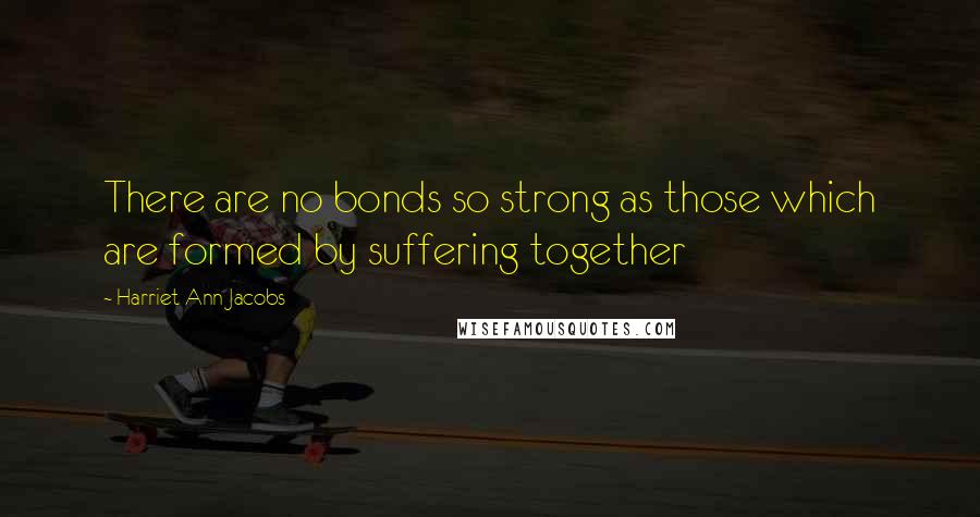 Harriet Ann Jacobs Quotes: There are no bonds so strong as those which are formed by suffering together