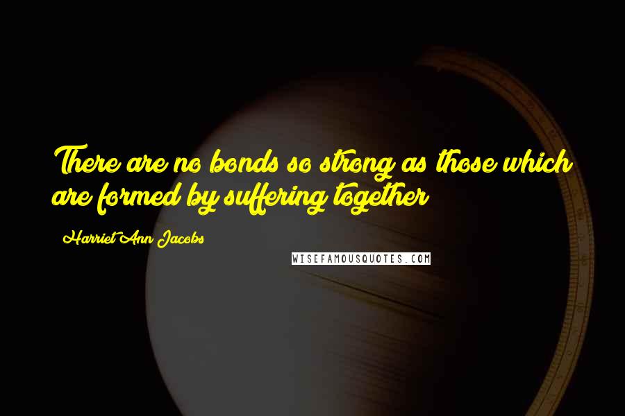 Harriet Ann Jacobs Quotes: There are no bonds so strong as those which are formed by suffering together