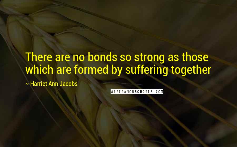 Harriet Ann Jacobs Quotes: There are no bonds so strong as those which are formed by suffering together