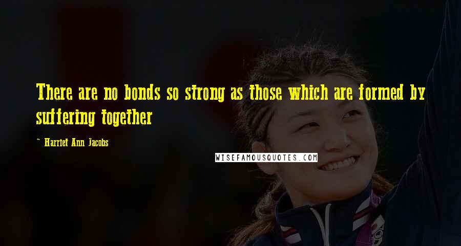 Harriet Ann Jacobs Quotes: There are no bonds so strong as those which are formed by suffering together