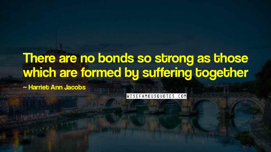 Harriet Ann Jacobs Quotes: There are no bonds so strong as those which are formed by suffering together