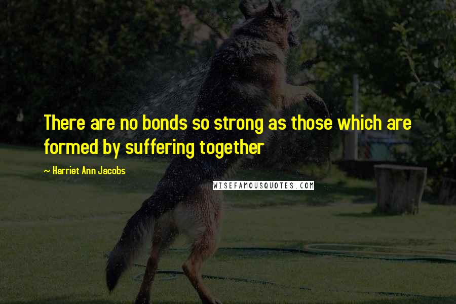 Harriet Ann Jacobs Quotes: There are no bonds so strong as those which are formed by suffering together