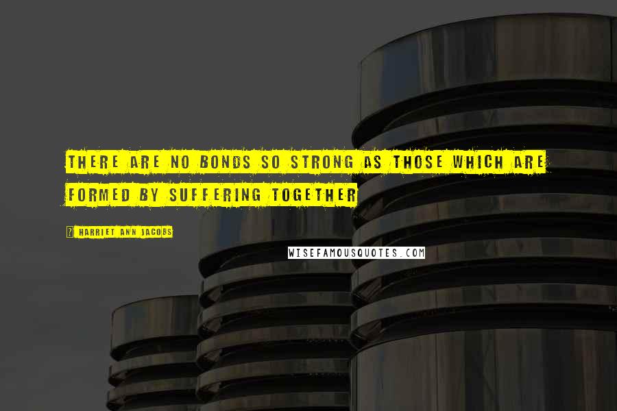 Harriet Ann Jacobs Quotes: There are no bonds so strong as those which are formed by suffering together