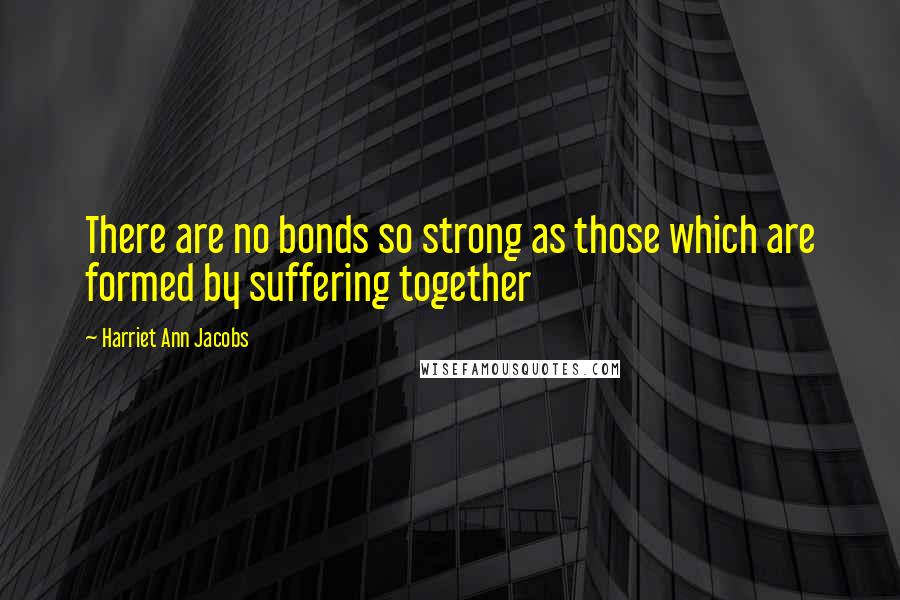 Harriet Ann Jacobs Quotes: There are no bonds so strong as those which are formed by suffering together