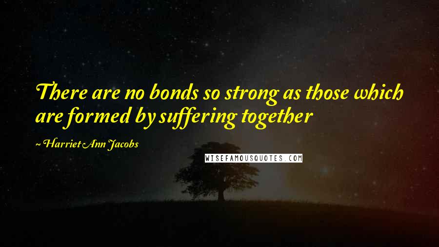 Harriet Ann Jacobs Quotes: There are no bonds so strong as those which are formed by suffering together