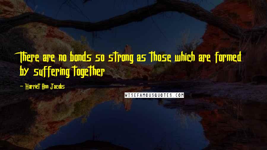 Harriet Ann Jacobs Quotes: There are no bonds so strong as those which are formed by suffering together