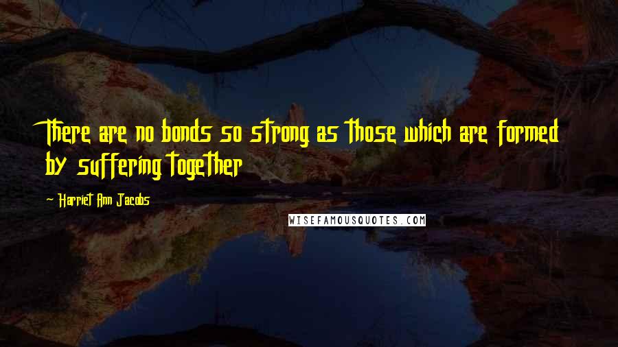 Harriet Ann Jacobs Quotes: There are no bonds so strong as those which are formed by suffering together
