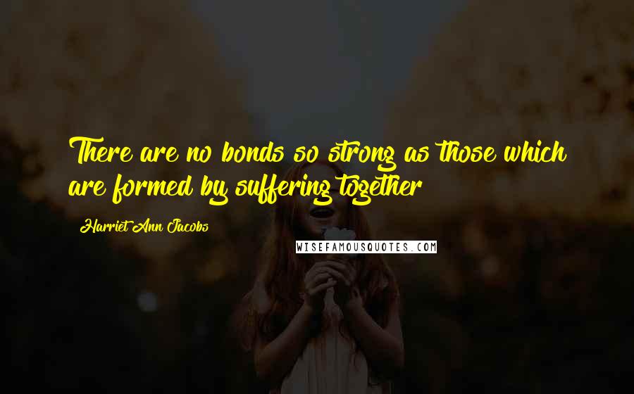 Harriet Ann Jacobs Quotes: There are no bonds so strong as those which are formed by suffering together