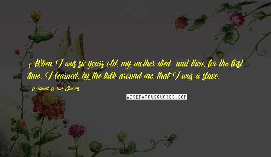 Harriet Ann Jacobs Quotes: When I was six years old, my mother died; and then, for the first time, I learned, by the talk around me, that I was a slave.