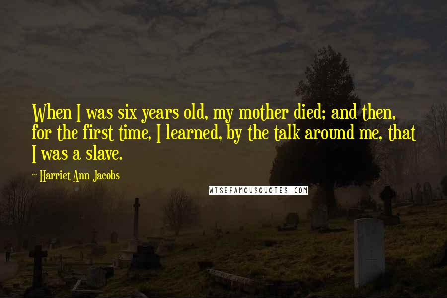 Harriet Ann Jacobs Quotes: When I was six years old, my mother died; and then, for the first time, I learned, by the talk around me, that I was a slave.