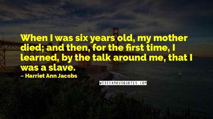 Harriet Ann Jacobs Quotes: When I was six years old, my mother died; and then, for the first time, I learned, by the talk around me, that I was a slave.