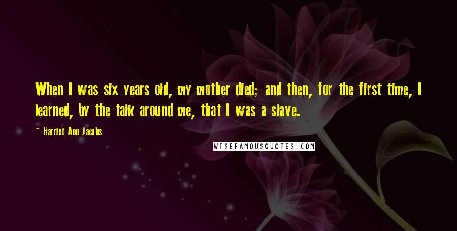 Harriet Ann Jacobs Quotes: When I was six years old, my mother died; and then, for the first time, I learned, by the talk around me, that I was a slave.