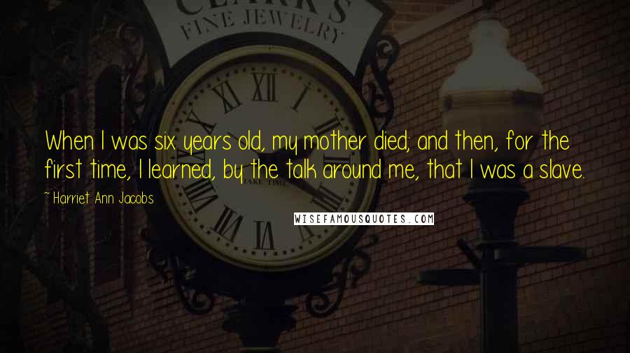 Harriet Ann Jacobs Quotes: When I was six years old, my mother died; and then, for the first time, I learned, by the talk around me, that I was a slave.