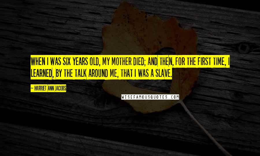 Harriet Ann Jacobs Quotes: When I was six years old, my mother died; and then, for the first time, I learned, by the talk around me, that I was a slave.