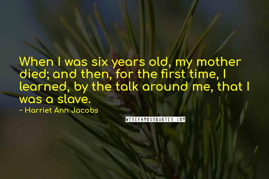 Harriet Ann Jacobs Quotes: When I was six years old, my mother died; and then, for the first time, I learned, by the talk around me, that I was a slave.