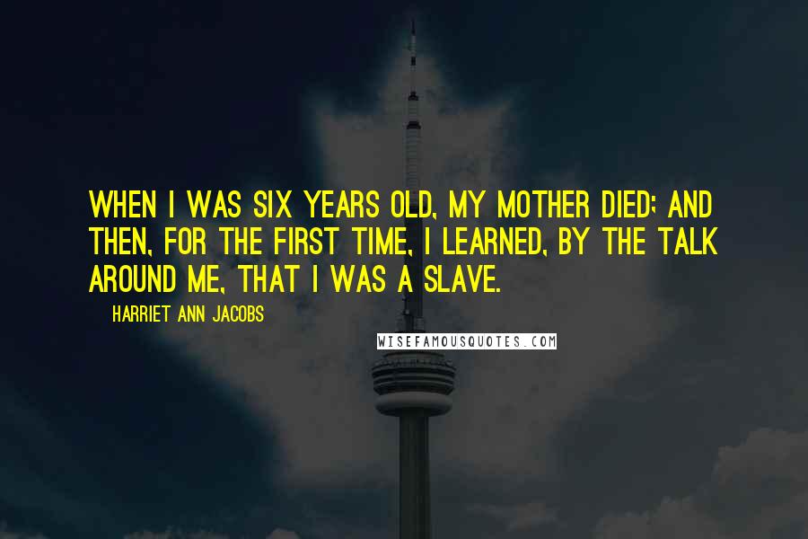 Harriet Ann Jacobs Quotes: When I was six years old, my mother died; and then, for the first time, I learned, by the talk around me, that I was a slave.