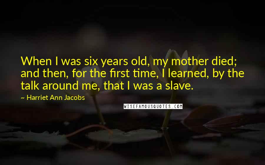 Harriet Ann Jacobs Quotes: When I was six years old, my mother died; and then, for the first time, I learned, by the talk around me, that I was a slave.