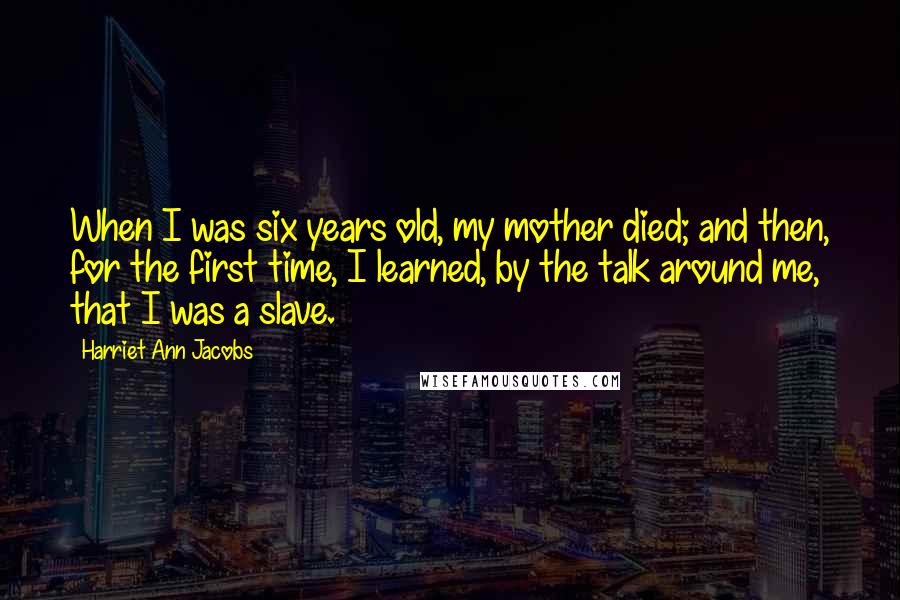 Harriet Ann Jacobs Quotes: When I was six years old, my mother died; and then, for the first time, I learned, by the talk around me, that I was a slave.