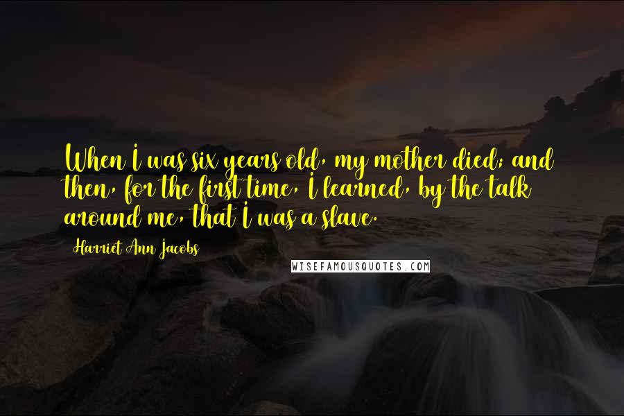 Harriet Ann Jacobs Quotes: When I was six years old, my mother died; and then, for the first time, I learned, by the talk around me, that I was a slave.