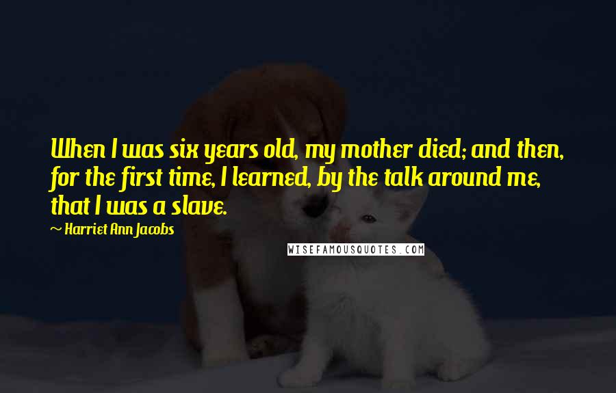 Harriet Ann Jacobs Quotes: When I was six years old, my mother died; and then, for the first time, I learned, by the talk around me, that I was a slave.