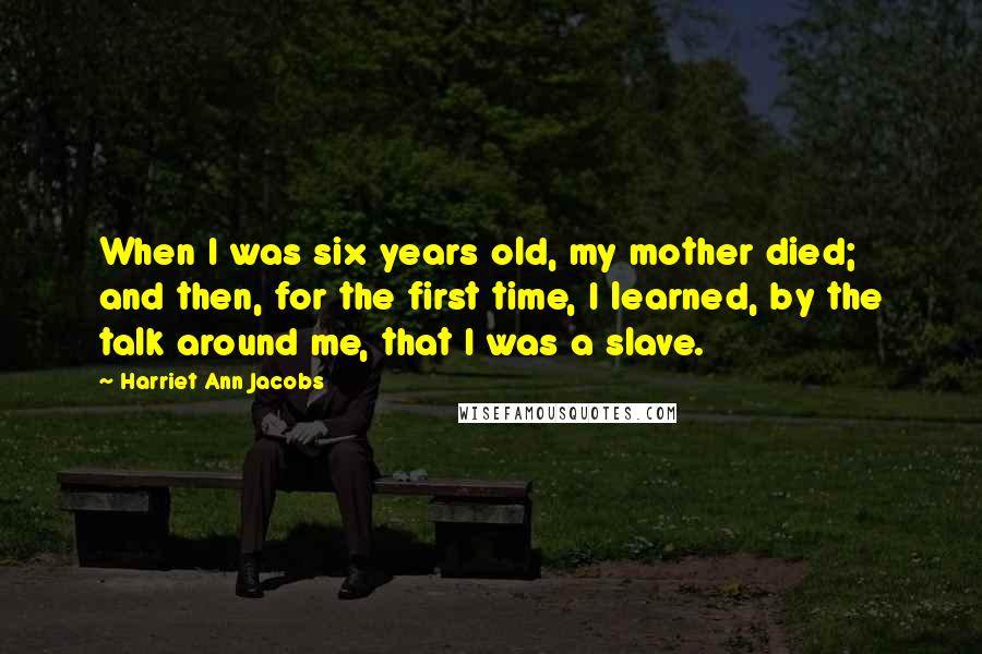 Harriet Ann Jacobs Quotes: When I was six years old, my mother died; and then, for the first time, I learned, by the talk around me, that I was a slave.