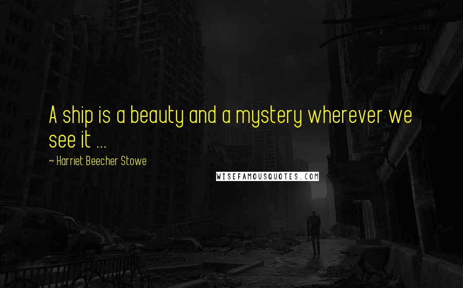 Harriet Beecher Stowe Quotes: A ship is a beauty and a mystery wherever we see it ...