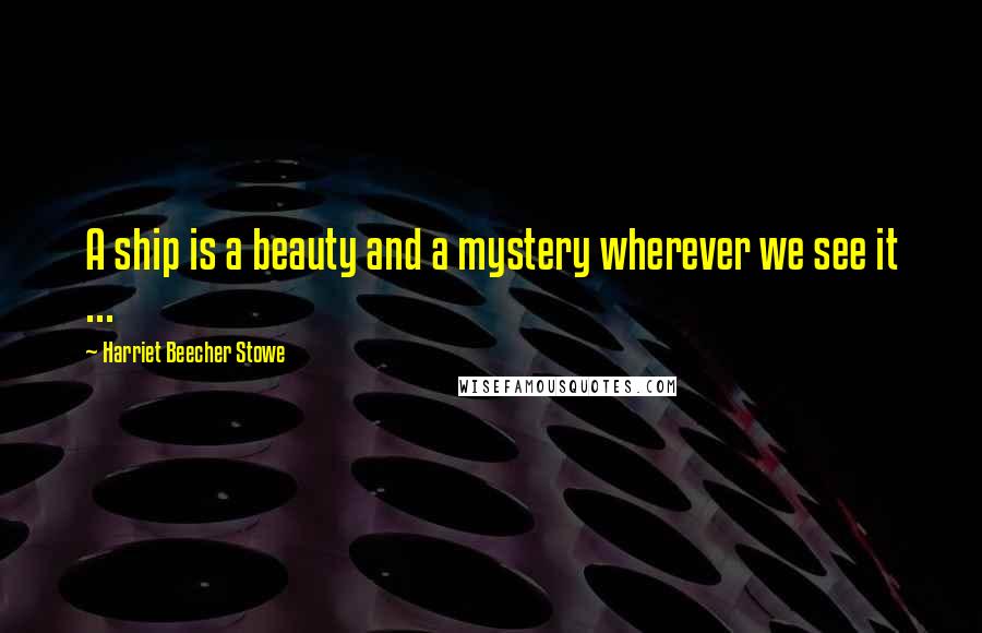 Harriet Beecher Stowe Quotes: A ship is a beauty and a mystery wherever we see it ...