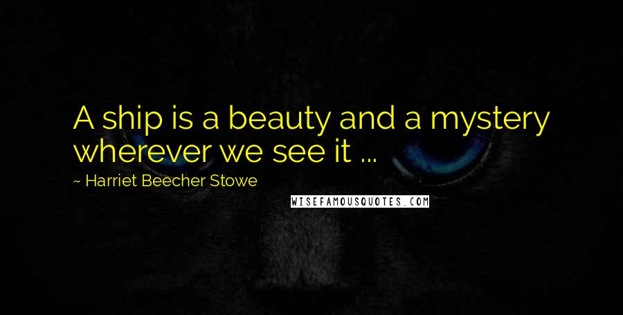 Harriet Beecher Stowe Quotes: A ship is a beauty and a mystery wherever we see it ...