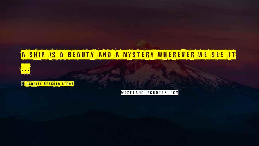 Harriet Beecher Stowe Quotes: A ship is a beauty and a mystery wherever we see it ...