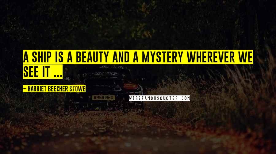 Harriet Beecher Stowe Quotes: A ship is a beauty and a mystery wherever we see it ...
