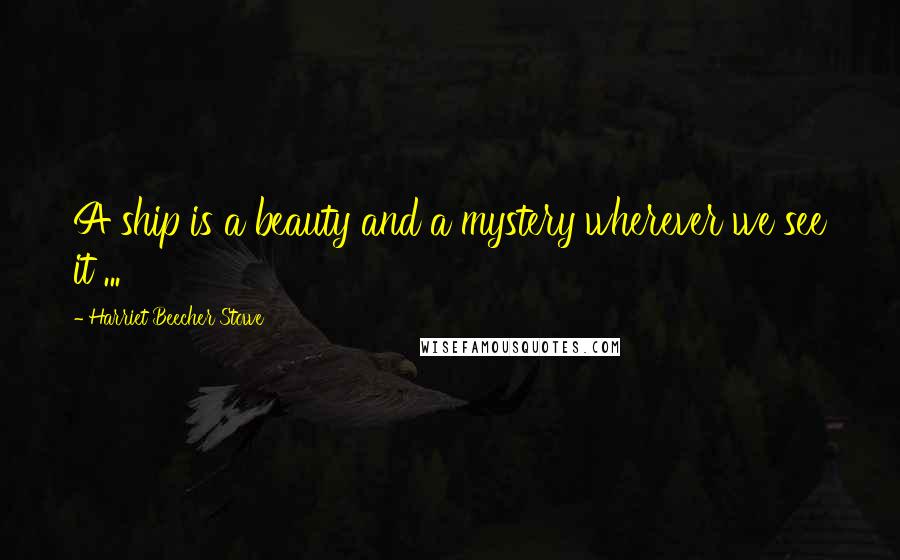 Harriet Beecher Stowe Quotes: A ship is a beauty and a mystery wherever we see it ...