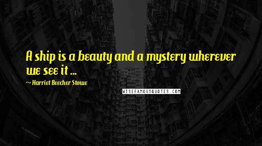 Harriet Beecher Stowe Quotes: A ship is a beauty and a mystery wherever we see it ...